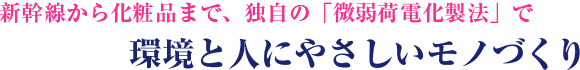 新幹線から化粧品まで、独自の「微弱荷電化製法」で環境と人にやさしいモノづくり